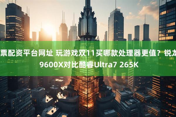股票配资平台网址 玩游戏双11买哪款处理器更值？锐龙5 9600X对比酷睿Ultra7 265K