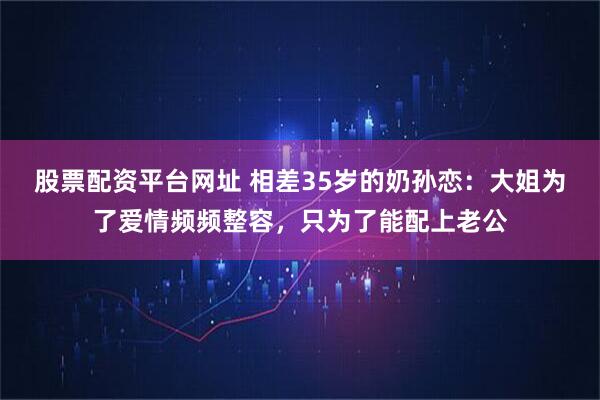 股票配资平台网址 相差35岁的奶孙恋：大姐为了爱情频频整容，只为了能配上老公
