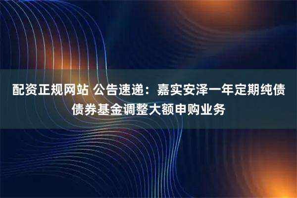 配资正规网站 公告速递：嘉实安泽一年定期纯债债券基金调整大额申购业务