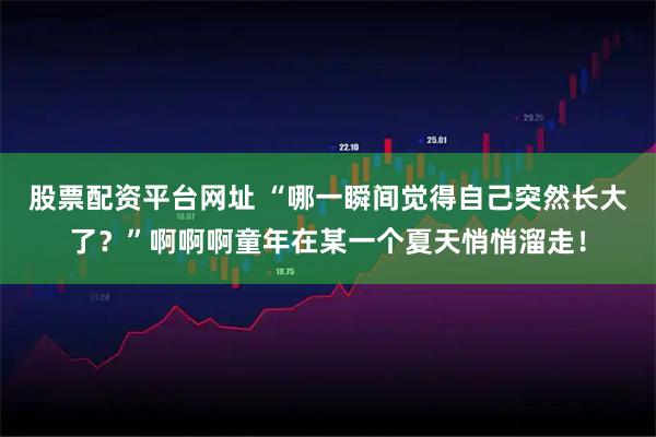 股票配资平台网址 “哪一瞬间觉得自己突然长大了？”啊啊啊童年在某一个夏天悄悄溜走！