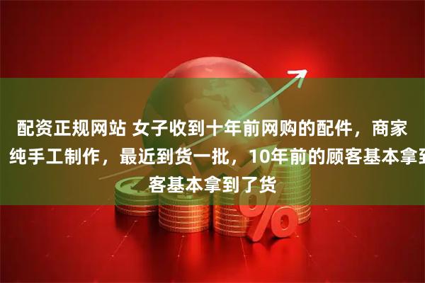 配资正规网站 女子收到十年前网购的配件，商家回应：纯手工制作，最近到货一批，10年前的顾客基本拿到了货