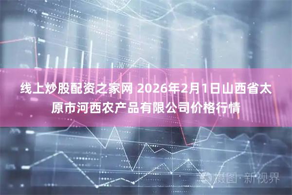 线上炒股配资之家网 2026年2月1日山西省太原市河西农产品有限公司价格行情