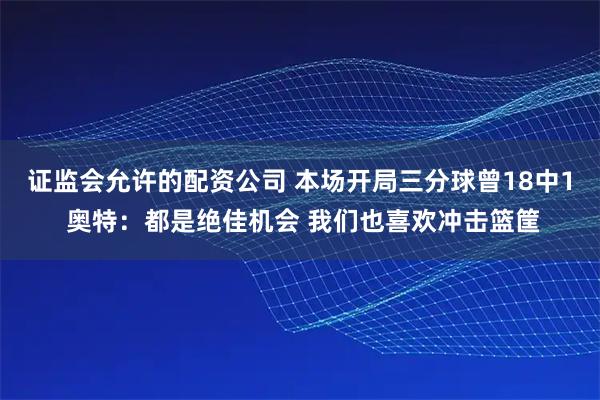 证监会允许的配资公司 本场开局三分球曾18中1 奥特：都是绝佳机会 我们也喜欢冲击篮筐